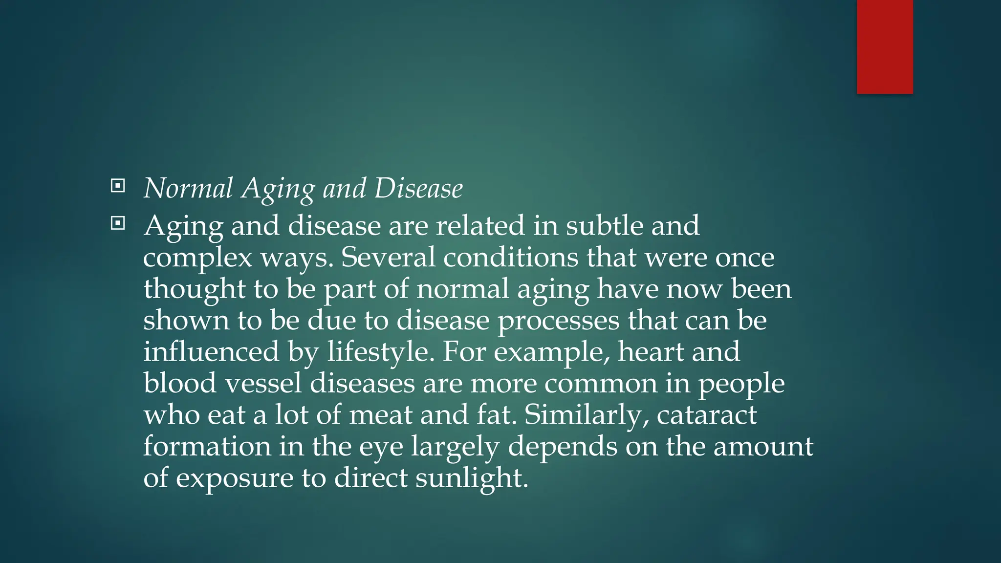  Normal Aging and Disease
 Aging and disease are related in subtle and
complex ways. Several conditions that were once
thought to be part of normal aging have now been
shown to be due to disease processes that can be
influenced by lifestyle. For example, heart and
blood vessel diseases are more common in people
who eat a lot of meat and fat. Similarly, cataract
formation in the eye largely depends on the amount
of exposure to direct sunlight.
 