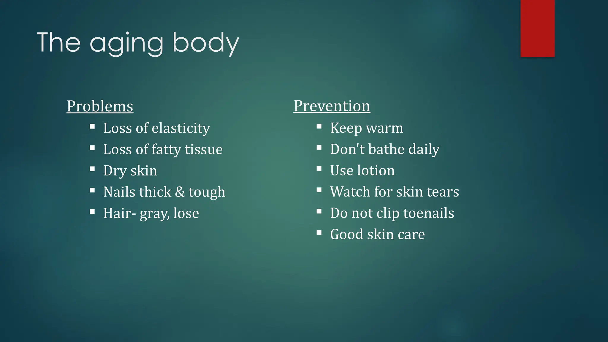 The aging body
Problems
 Loss of elasticity
 Loss of fatty tissue
 Dry skin
 Nails thick & tough
 Hair- gray, lose
Prevention
 Keep warm
 Don't bathe daily
 Use lotion
 Watch for skin tears
 Do not clip toenails
 Good skin care
 