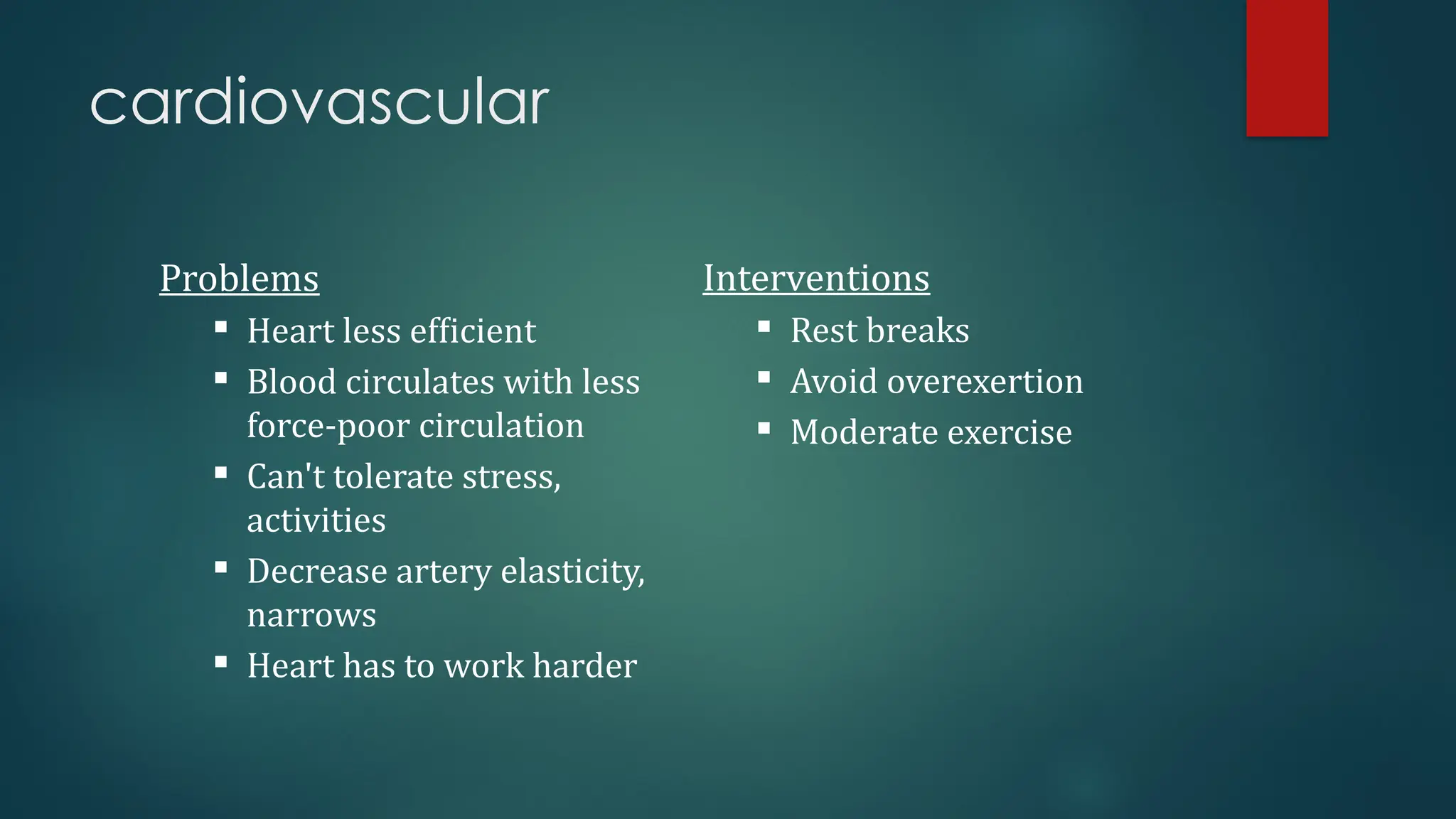 cardiovascular
Problems
 Heart less efficient
 Blood circulates with less
force-poor circulation
 Can't tolerate stress,
activities
 Decrease artery elasticity,
narrows
 Heart has to work harder
Interventions
 Rest breaks
 Avoid overexertion
 Moderate exercise
 