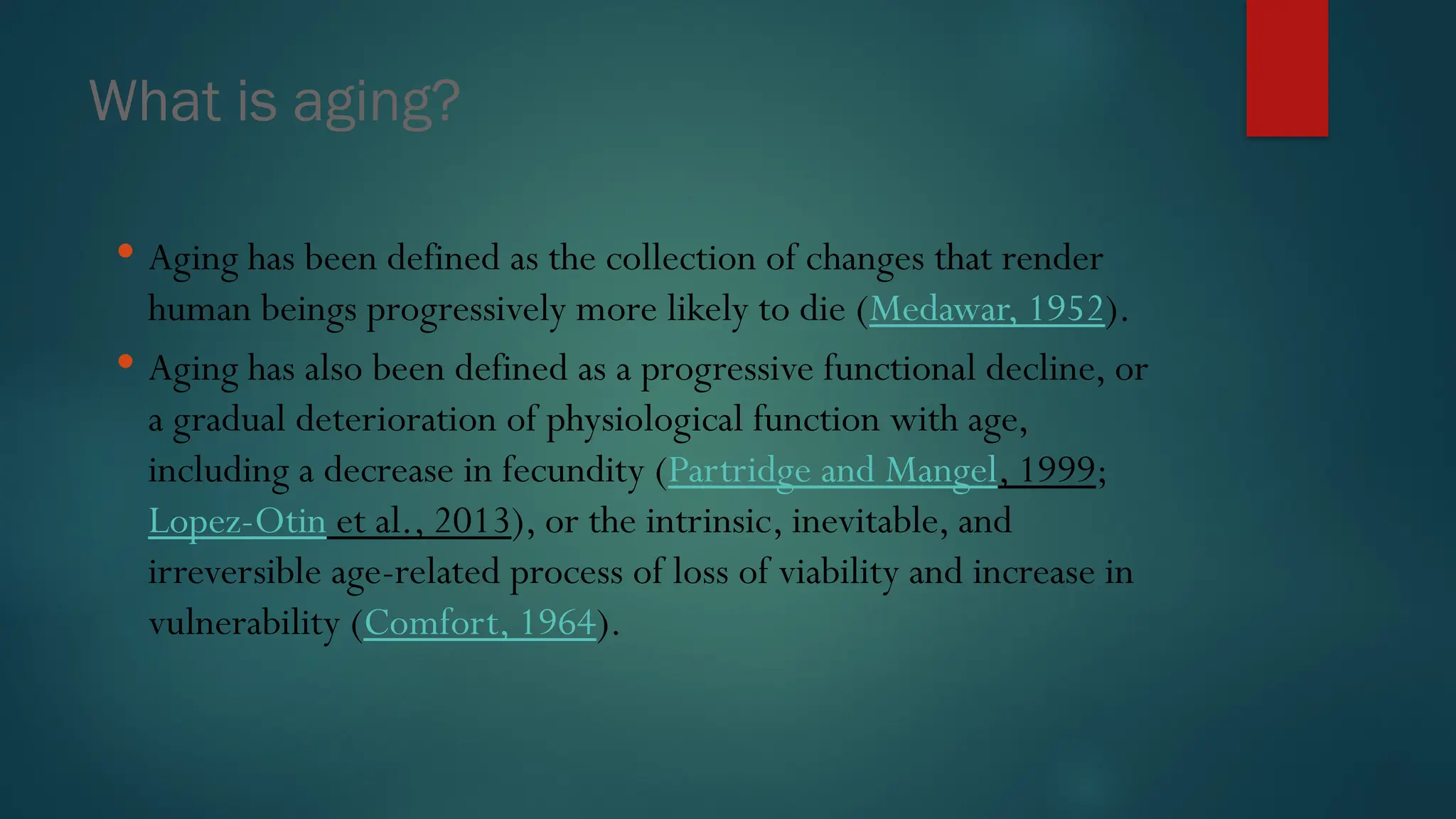 What is aging?
 Aging has been defined as the collection of changes that render
human beings progressively more likely to die (Medawar, 1952).
 Aging has also been defined as a progressive functional decline, or
a gradual deterioration of physiological function with age,
including a decrease in fecundity (Partridge and Mangel, 1999;
Lopez-Otin et al., 2013), or the intrinsic, inevitable, and
irreversible age-related process of loss of viability and increase in
vulnerability (Comfort, 1964).
 