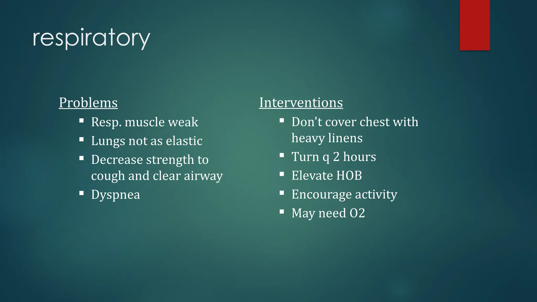 respiratory
Problems
 Resp. muscle weak
 Lungs not as elastic
 Decrease strength to
cough and clear airway
 Dyspnea
Interventions
 Don't cover chest with
heavy linens
 Turn q 2 hours
 Elevate HOB
 Encourage activity
 May need O2
 