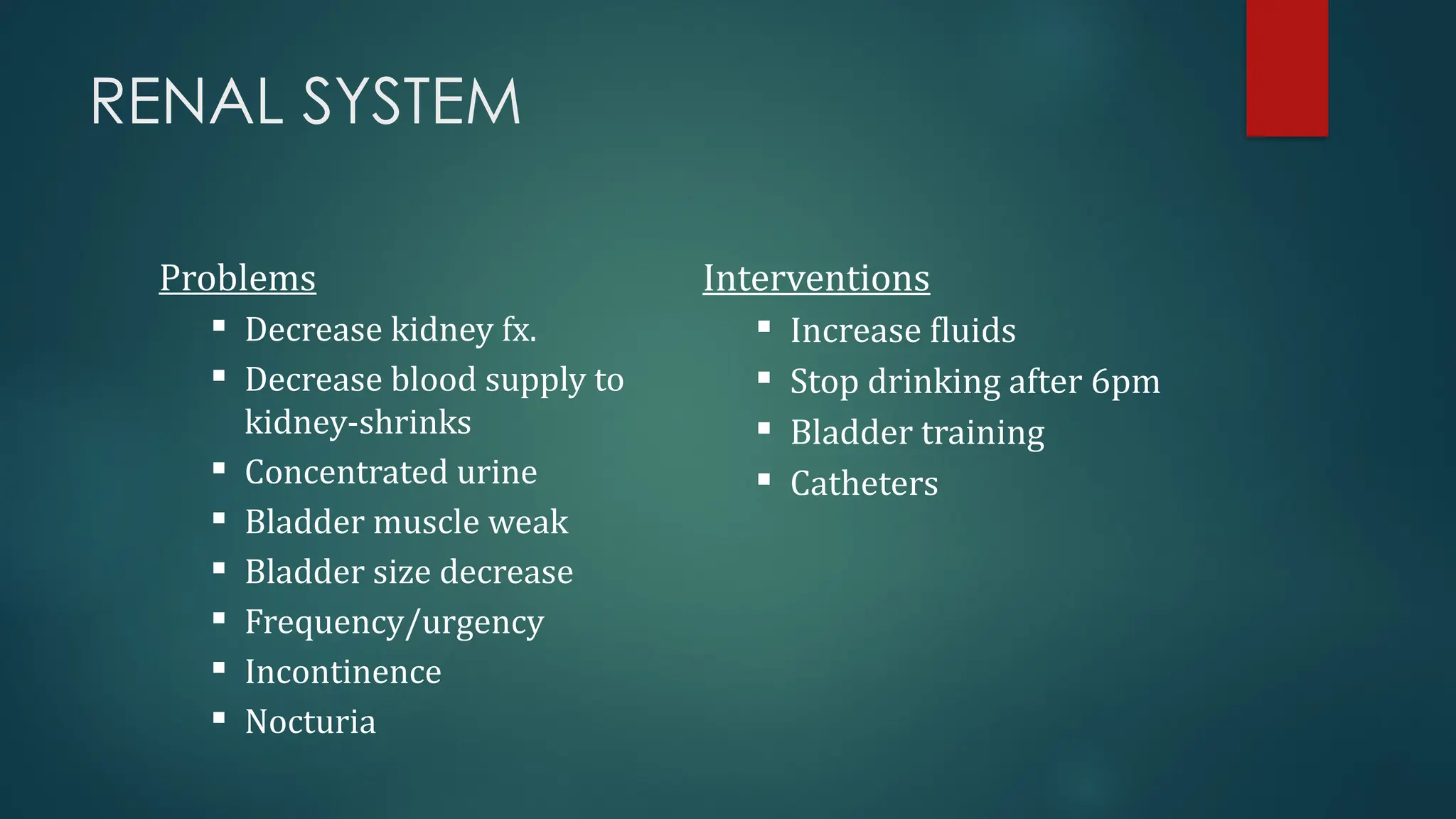 RENAL SYSTEM
Problems
 Decrease kidney fx.
 Decrease blood supply to
kidney-shrinks
 Concentrated urine
 Bladder muscle weak
 Bladder size decrease
 Frequency/urgency
 Incontinence
 Nocturia
Interventions
 Increase fluids
 Stop drinking after 6pm
 Bladder training
 Catheters
 