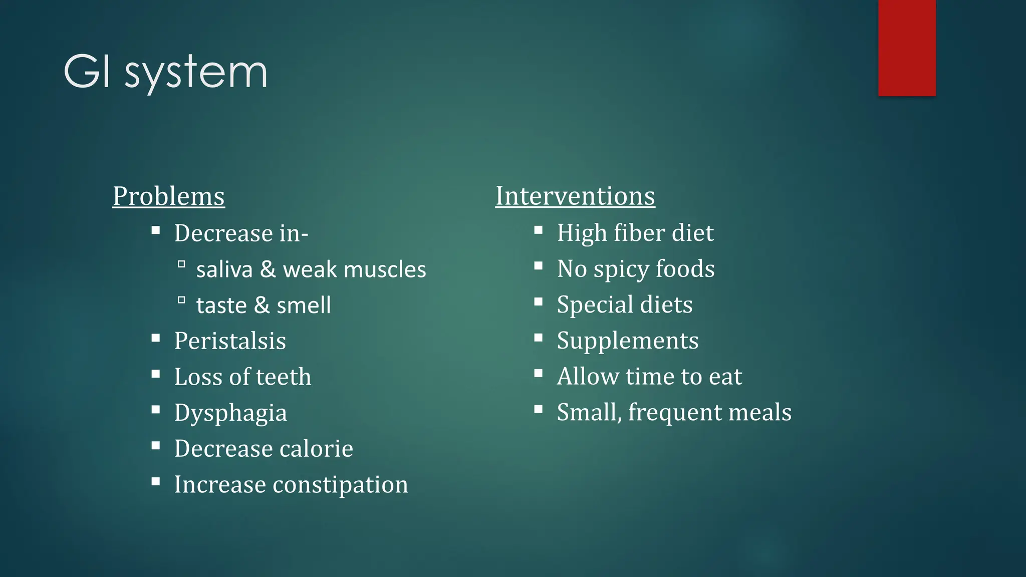 GI system
Problems
 Decrease in-
 saliva & weak muscles
 taste & smell
 Peristalsis
 Loss of teeth
 Dysphagia
 Decrease calorie
 Increase constipation
Interventions
 High fiber diet
 No spicy foods
 Special diets
 Supplements
 Allow time to eat
 Small, frequent meals
 