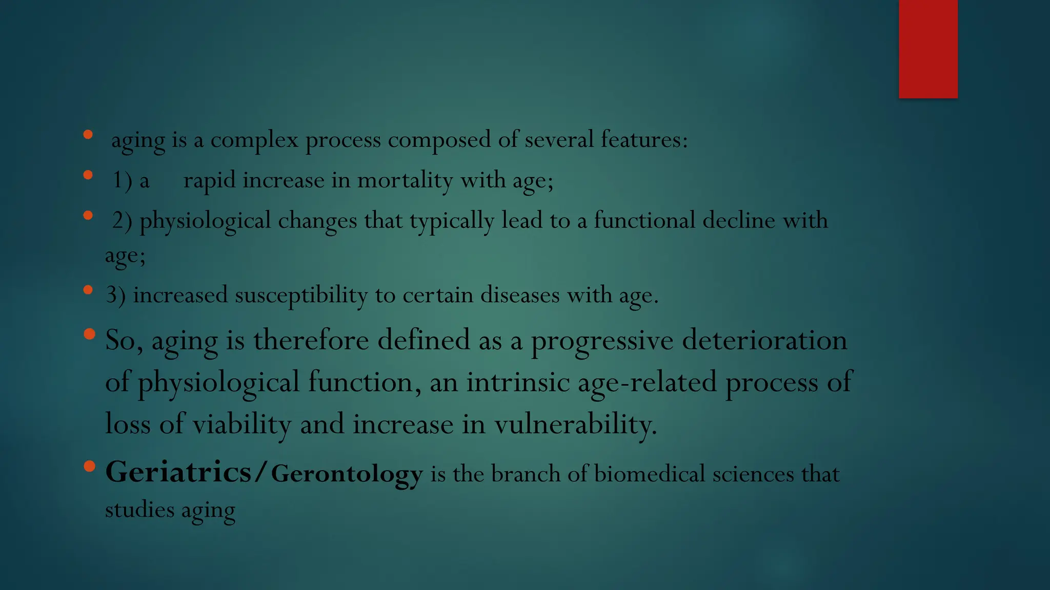  aging is a complex process composed of several features:
 1) a rapid increase in mortality with age;
 2) physiological changes that typically lead to a functional decline with
age;
 3) increased susceptibility to certain diseases with age.
 So, aging is therefore defined as a progressive deterioration
of physiological function, an intrinsic age-related process of
loss of viability and increase in vulnerability.
 Geriatrics/Gerontology is the branch of biomedical sciences that
studies aging
 