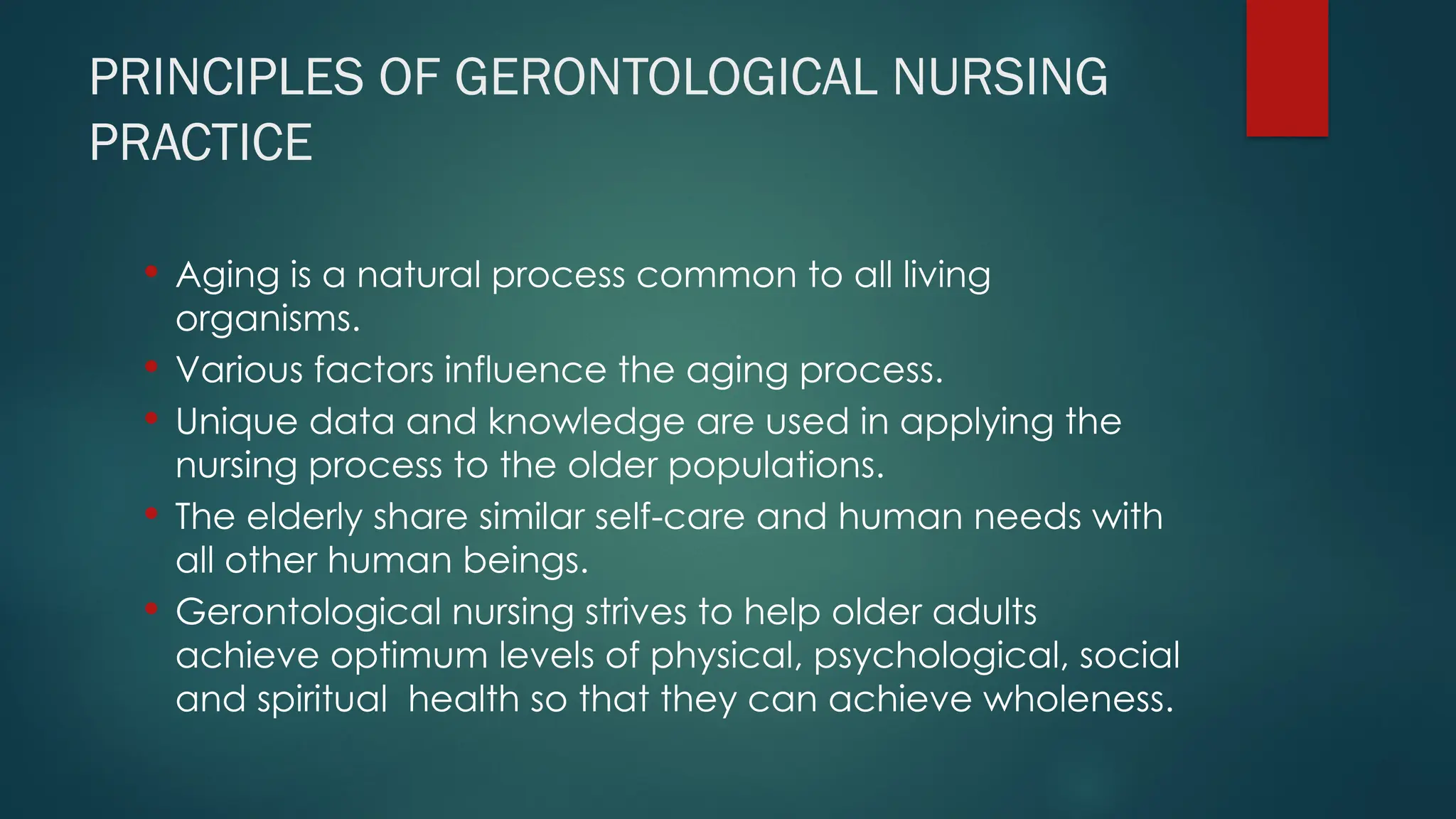 PRINCIPLES OF GERONTOLOGICAL NURSING
PRACTICE
 Aging is a natural process common to all living
organisms.
 Various factors influence the aging process.
 Unique data and knowledge are used in applying the
nursing process to the older populations.
 The elderly share similar self-care and human needs with
all other human beings.
 Gerontological nursing strives to help older adults
achieve optimum levels of physical, psychological, social
and spiritual health so that they can achieve wholeness.
 