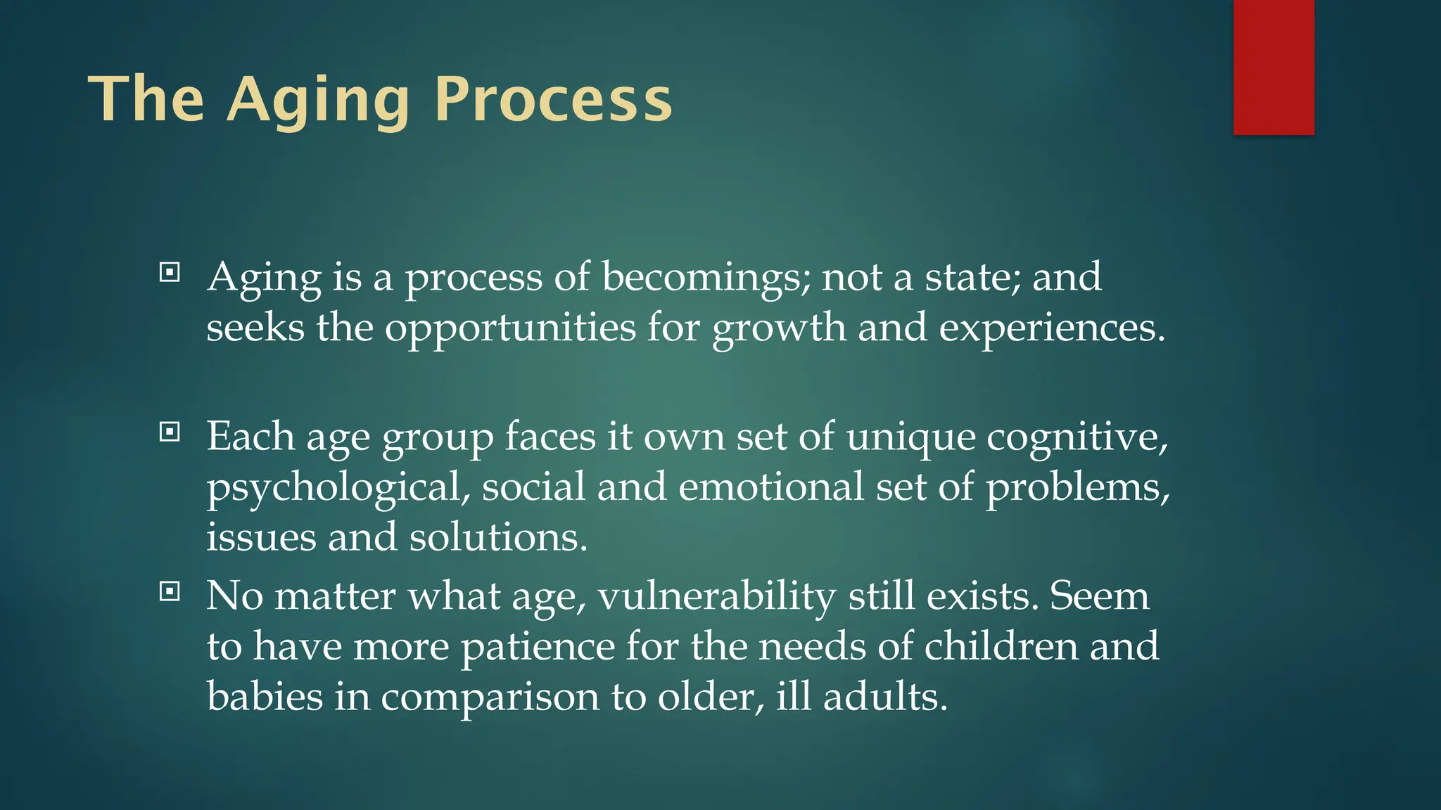 The Aging Process
 Aging is a process of becomings; not a state; and
seeks the opportunities for growth and experiences.
 Each age group faces it own set of unique cognitive,
psychological, social and emotional set of problems,
issues and solutions.
 No matter what age, vulnerability still exists. Seem
to have more patience for the needs of children and
babies in comparison to older, ill adults.
 