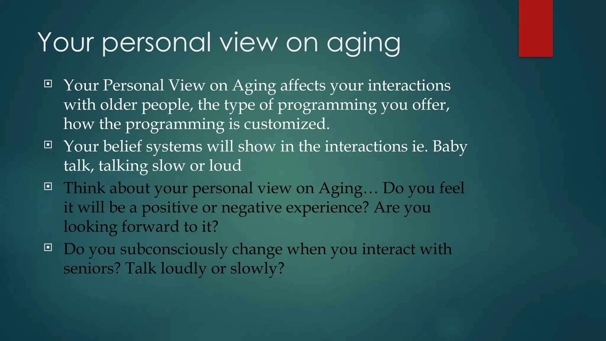 Your personal view on aging
 Your Personal View on Aging affects your interactions
with older people, the type of programming you offer,
how the programming is customized.
 Your belief systems will show in the interactions ie. Baby
talk, talking slow or loud
 Think about your personal view on Aging… Do you feel
it will be a positive or negative experience? Are you
looking forward to it?
 Do you subconsciously change when you interact with
seniors? Talk loudly or slowly?
 