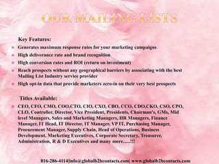 Key Features:
 Generates maximum response rates for your marketing campaigns
 High deliverance rate and brand recognition
 High conversion rates and ROI (return on investment)
 Reach prospects without any geographical barriers by associating with the best
Mailing List Industry service provider
 High opt-in data that provide marketers zero-in on their very best prospects
Titles Available:
 CEO, CFO, CMO, COO,CTO, CIO, CXO, CBO, CCO, CDO,CKO, CSO, CPO,
CLO, Controller, Director, Vice President, Presidents, Chairman's, GMs, Mid
level Managers, Sales and Marketing Managers, HR Managers, Finance
Manager, IT Head, IT Director, IT Manager, VP IT, Purchasing Manager,
Procurement Manager, Supply Chain, Head of Operations, Business
Development, Marketing Executives, Corporate Secretary, Treasurer,
Administration, R & D Executives and many more......!!!
816-286-4114|info@globalb2bcontacts.com| www.globalb2bcontacts.com
 