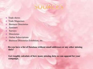  Trade shows
 Trade Magazines
 Business Directories
 Seminars
 Surveys
 Directories
 Online Subscriptions
 Business Directories Exhibition, etc.
Do you have a list of Database without email addresses or any other missing
data?
Get roughly calculate of how many missing data we can append for your
campaign.
 