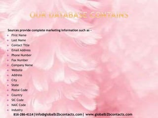 Sources provide complete marketing information such as –
 First Name
 Last Name
 Contact Title
 Email Address
 Phone Number
 Fax Number
 Company Name
 Website
 Address
 City
 State
 Postal Code
 Country
 SIC Code
 NAIC Code
 Industry
816-286-4114|info@globalb2bcontacts.com| www.globalb2bcontacts.com
 