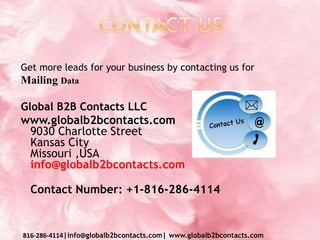 Get more leads for your business by contacting us for
Mailing Data
Global B2B Contacts LLC
www.globalb2bcontacts.com
9030 Charlotte Street
Kansas City
Missouri ,USA
info@globalb2bcontacts.com
Contact Number: +1-816-286-4114
816-286-4114|info@globalb2bcontacts.com| www.globalb2bcontacts.com
 