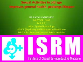 Sexual Activities in old age
improves general health, prolongs lifespan
DR AJAYAN VARUGHESE
DIRECTOR ISRM
M.B.B.S,
M.Sc. Applied Psychology
P.G.C.C (Psychiatry and Psychosexual Medicine)
P.G.D.H.Sc ( Reproductive and Sexual medicine)
 