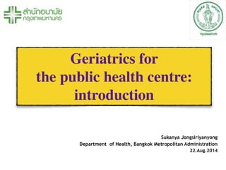 Geriatrics for 	

the public health centre:
introduction
Sukanya Jongsiriyanyong
Department of Health, Bangkok Metropolitan Administration
22.Aug.2014
 