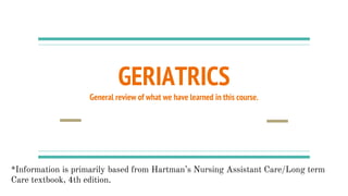 GERIATRICS
General review of what we have learned in this course.
*Information is primarily based from Hartman’s Nursing Assistant Care/Long term
Care textbook, 4th edition.
 