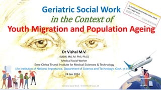 Geriatric Social Work
in the Context of
Youth Migration and Population Ageing
Dr Vishal M.V.
(MSW, MA, M. Phil, Ph.D)
Medical Social Worker
Sree Chitra Tirunal Institute for Medical Sciences & Technology
(An Institution of National Importance, Department of Science and Technology, Govt. of India)
Geriatric Social Work - Dr VISHAL M V Jan_24
24 Jan 2024
 