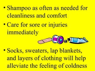 • Shampoo as often as needed for
cleanliness and comfort
• Care for sore or injuries
immediately
• Socks, sweaters, lap blankets,
and layers of clothing will help
alleviate the feeling of coldness
 