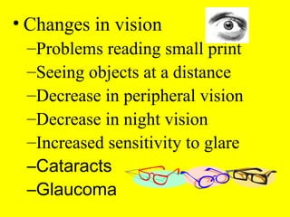 • Changes in vision
–Problems reading small print
–Seeing objects at a distance
–Decrease in peripheral vision
–Decrease in night vision
–Increased sensitivity to glare
–Cataracts
–Glaucoma
 