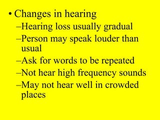 • Changes in hearing
–Hearing loss usually gradual
–Person may speak louder than
usual
–Ask for words to be repeated
–Not hear high frequency sounds
–May not hear well in crowded
places
 