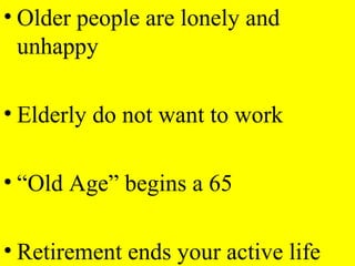 • Older people are lonely and
unhappy
• Elderly do not want to work
• “Old Age” begins a 65
• Retirement ends your active life
 