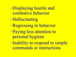 –Displaying hostile and
combative behavior
–Hallucinating
–Regressing in behavior
–Paying less attention to
personal hygiene
–Inability to respond to simple
commands or instructions
 