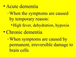 • Acute dementia
–When the symptoms are caused
by temporary reason:
•High fever, dehydration, hypoxia
• Chronic dementia
–When symptoms are caused by
permanent, irreversible damage to
brain cells
 