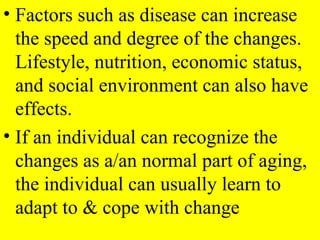 • Factors such as disease can increase
the speed and degree of the changes.
Lifestyle, nutrition, economic status,
and social environment can also have
effects.
• If an individual can recognize the
changes as a/an normal part of aging,
the individual can usually learn to
adapt to & cope with change
 