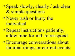 • Speak slowly, clearly / ask clear
& simple questions
• Never rush or hurry the
individual
• Repeat instructions patiently,
allow time for ind. to reaspond
• Encourage conversations about
familiar things or current events
 