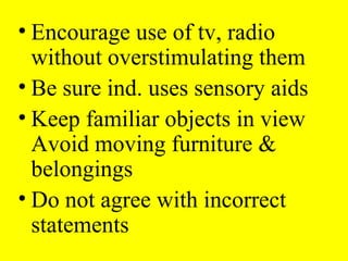 • Encourage use of tv, radio
without overstimulating them
• Be sure ind. uses sensory aids
• Keep familiar objects in view
Avoid moving furniture &
belongings
• Do not agree with incorrect
statements
 