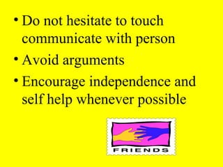 • Do not hesitate to touch
communicate with person
• Avoid arguments
• Encourage independence and
self help whenever possible
 