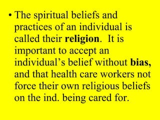 • The spiritual beliefs and
practices of an individual is
called their religion. It is
important to accept an
individual’s belief without bias,
and that health care workers not
force their own religious beliefs
on the ind. being cared for.
 
