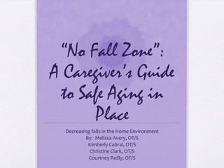 “No Fall Zone”:
A Caregiver’s Guide
 to Safe Aging in
       Place
  Decreasing falls in the Home Environment
          By: Melissa Avery, OT/S
           Kimberly Cabral, OT/S
            Christine Clark, OT/S
            Courtney Reilly, OT/S
 