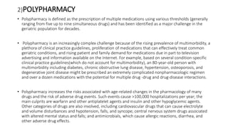 2)POLYPHARMACY
• Polypharmacy is defined as the prescription of multiple medications using various thresholds (generally
ranging from five up to nine simultaneous drugs) and has been identified as a major challenge in the
geriatric population for decades.
• Polypharmacy is an increasingly complex challenge because of the rising prevalence of multimorbidity, a
plethora of clinical practice guidelines, proliferation of medications that can effectively treat common
geriatric conditions, and rising patient and family demand for medications due in part to television
advertising and information available on the Internet. For example, based on several condition-specific
clinical practice guidelines(which do not account for multimorbidity), an 80-year-old person with
multimorbidity including diabetes, chronic obstructive lung disease, hypertension, osteoporosis, and
degenerative joint disease might be prescribed an extremely complicated nonpharmacologic regimen
and over a dozen medications with the potential for multiple drug -drug and drug-disease interactions.
• Polypharmacy increases the risks associated with age-related changes in the pharmacology of many
drugs and the risk of adverse drug events. Such events cause >100,000 hospitalizations per year; the
main culprits are warfarin and other antiplatelet agents and insulin and other hypoglycemic agents.
Other categories of drugs are also involved, including cardiovascular drugs that can cause electrolyte
and volume disturbances and hypotension, falls, and syncope; central nervous system drugs associated
with altered mental status and falls; and antimicrobials, which cause allergic reactions, diarrhea, and
other adverse drug effects.
 