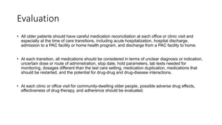 Evaluation
• All older patients should have careful medication reconciliation at each office or clinic visit and
especially at the time of care transitions, including acute hospitalization, hospital discharge,
admission to a PAC facility or home health program, and discharge from a PAC facility to home.
• At each transition, all medications should be considered in terms of unclear diagnosis or indication,
uncertain dose or route of administration, stop date, hold parameters, lab tests needed for
monitoring, dosages different than the last care setting, medication duplication, medications that
should be restarted, and the potential for drug-drug and drug-disease interactions.
• At each clinic or office visit for community-dwelling older people, possible adverse drug effects,
effectiveness of drug therapy, and adherence should be evaluated.
 