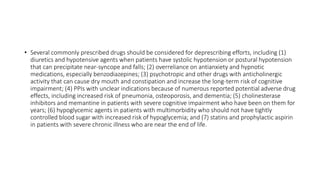 • Several commonly prescribed drugs should be considered for deprescribing efforts, including (1)
diuretics and hypotensive agents when patients have systolic hypotension or postural hypotension
that can precipitate near-syncope and falls; (2) overreliance on antianxiety and hypnotic
medications, especially benzodiazepines; (3) psychotropic and other drugs with anticholinergic
activity that can cause dry mouth and constipation and increase the long-term risk of cognitive
impairment; (4) PPIs with unclear indications because of numerous reported potential adverse drug
effects, including increased risk of pneumonia, osteoporosis, and dementia; (5) cholinesterase
inhibitors and memantine in patients with severe cognitive impairment who have been on them for
years; (6) hypoglycemic agents in patients with multimorbidity who should not have tightly
controlled blood sugar with increased risk of hypoglycemia; and (7) statins and prophylactic aspirin
in patients with severe chronic illness who are near the end of life.
 