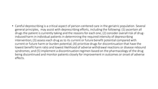 • Careful deprescribing is a critical aspect of person-centered care in the geriatric population. Several
general principles, may assist with deprescribing efforts, including the following: (1) ascertain all
drugs the patient is currently taking and the reasons for each one; (2) consider overall risk of drug-
induced harm in individual patients in determining the required intensity of deprescribing
intervention; (3) assess each drug as to its current or future benefit potential compared with
current or future harm or burden potential; (4) prioritize drugs for discontinuation that have the
lowest benefit harm ratio and lowest likelihood of adverse withdrawal reactions or disease rebound
syndromes; and (5) implement a discontinuation regimen based on the pharmacology of the drug
being discontinued and monitor patients closely for improvement in outcomes or onset of adverse
effects.
 