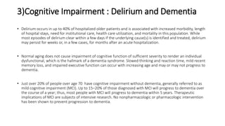 3)Cognitive Impairment : Delirium and Dementia
• Delirium occurs in up to 40% of hospitalized older patients and is associated with increased morbidity, length
of hospital stays, need for institutional care, health care utilization, and mortality in this population. While
most episodes of delirium clear within a few days if the underlying cause(s) is identified and treated, delirium
may persist for weeks or, in a few cases, for months after an acute hospitalization.
• Normal aging does not cause impairment of cognitive function of sufficient severity to render an individual
dysfunctional, which is the hallmark of a dementia syndrome. Slowed thinking and reaction time, mild recent
memory loss, and impaired executive function can occur with increasing age and may or may not progress to
dementia.
• Just over 20% of people over age 70 have cognitive impairment without dementia, generally referred to as
mild cognitive impairment (MCI). Up to 15–20% of those diagnosed with MCI will progress to dementia over
the course of a year; thus, most people with MCI will progress to dementia within 5 years. Therapeutic
implications of MCI are subjects of intensive research. No nonpharmacologic or pharmacologic intervention
has been shown to prevent progression to dementia.
 