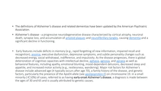 • The definitions of Alzheimer’s disease and related dementias have been updated by the American Psychiatric
Association.
• Alzheimer’s disease - a progressive neurodegenerative disease characterized by cortical atrophy, neuronal
death, synapse loss, and accumulation of amyloid plaques and neurofibrillary tangles, causing dementia and a
significant decline in functioning.
• Early features include deficits in memory (e.g., rapid forgetting of new information, impaired recall and
recognition), anomia, executive dysfunction, depressive symptoms, and subtle personality changes such as
decreased energy, social withdrawal, indifference, and impulsivity. As the disease progresses, there is global
deterioration of cognitive capacities with intellectual decline, aphasia, agnosia, and apraxia as well as
behavioral features, including apathy, emotional blunting, mood-dependent delusions, decreased sleep and
appetite, and increased motor activity (e.g., restlessness, wandering). Major risk factors for Alzheimer’s
disease include advanced age (it typically occurs after age 70), a family history of the disease, and genetic
factors, particularly the presence of the ApoE4 allele (see apolipoprotein E) on chromosome 19. In a small
minority (＜10%) of cases, referred to as having early-onset Alzheimer’s disease, a diagnosis is made between
the ages of 30 and 65 and is usually attributed to genetic causes.
 