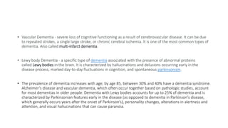 • Vascular Dementia - severe loss of cognitive functioning as a result of cerebrovascular disease. It can be due
to repeated strokes, a single large stroke, or chronic cerebral ischemia. It is one of the most common types of
dementia. Also called multi-infarct dementia.
• Lewy body Dementia - a specific type of dementia associated with the presence of abnormal proteins
called Lewy bodies in the brain. It is characterized by hallucinations and delusions occurring early in the
disease process, marked day-to-day fluctuations in cognition, and spontaneous parkinsonism.
• The prevalence of dementia increases with age; by age 85, between 30% and 40% have a dementia syndrome.
Alzheimer’s disease and vascular dementia, which often occur together based on pathologic studies, account
for most dementias in older people. Dementia with Lewy bodies accounts for up to 25% of dementia and is
characterized by Parkinsonian features early in the disease (as opposed to dementia in Parkinson’s disease,
which generally occurs years after the onset of Parkinson’s), personality changes, alterations in alertness and
attention, and visual hallucinations that can cause paranoia.
 