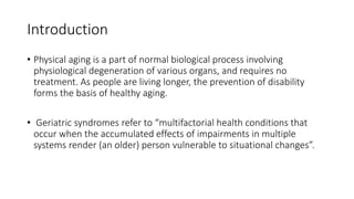 Introduction
• Physical aging is a part of normal biological process involving
physiological degeneration of various organs, and requires no
treatment. As people are living longer, the prevention of disability
forms the basis of healthy aging.
• Geriatric syndromes refer to “multifactorial health conditions that
occur when the accumulated effects of impairments in multiple
systems render (an older) person vulnerable to situational changes”.
 