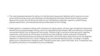 • The most validated evaluation for delirium is the Confusion Assessment Method, which requires an acute
onset and fluctuating course and inattention and disorganized thinking or altered level of consciousness.
Because the causes and risk factors for delirium are multifactorial, evaluation requires a careful history,
physical examination, and selected laboratory studies based on the findings.
• Older patients in outpatient settings with complaints (or family reports of) early signs of cognitive impairment
benefit from neuropsychological testing, which can help differentiate between MCI and dementia and identify
concomitant factors such as depression and anxiety. The Mini-Cog is a sensitive screening tool for cognitive
impairment, and consists of a three-item recall test and clock drawing. Further evaluation of dementia
includes a comprehensive history and physical examination, functional status assessment (since the diagnosis
depends on impaired function), a brain imaging study, and selected laboratory tests, including a complete
blood count, comprehensive metabolic panel, thyroid function tests, vitamin B12 level, and, if suspected, tests
for syphilis and human immunodeficiency virus antibodies.
 