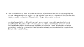 • Every attempt should be made to avoid or discontinue any medication that may be worsening cognitive
function in a delirious geriatric patient. This may not be possible, and in some patients, psychotropic drugs
may be needed to treat delirium if the patient is a danger to themselves or others.
• Low-dose haloperidol (0.25–0.5 mg) is generally recommended; more sedating antipsychotics and
benzodiazepines should be avoided unless the goal is to put the patient to sleep for a short time. If a
benzodiazepine is used, it should be short-acting and in a low dose. Overall, multifactorial proactive
interventions and geriatric consultation have been associated with decreased incidence and duration of
delirium in the hospital setting.
 