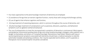 • Four basic approaches to the pharmacologic treatment of dementia are employed:
• (1) avoidance of drugs that can worsen cognitive function, mainly those with strong anticholinergic activity;
• (2) use of agents that enhance cognition and function;
• (3) drug treatment of coexisting depression, which is common throughout the course of dementia; and
• (4) pharmacologic treatment of complications such as paranoia, delusions, psychosis, and behavioral
symptoms such as agitation (verbal and physical).
• The use of antipsychotics to treat the neuropsychiatric symptoms of dementia is controversial. Most experts
and guidelines recommend avoiding these drugs and using nonpharmacologic strategies unless patients are a
danger to themselves and others or if nonpharmacologic interventions have failed. Patients with new or
worsening behavioral symptoms associated with dementia should have a medical evaluation to identify
potentially treatable precipitating conditions. Pain may be especially hard to detect, and if suspected, a
therapeutic trial of acetaminophen should be considered.
 