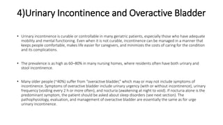 4)Urinary Incontinence and Overactive Bladder
• Urinary incontinence is curable or controllable in many geriatric patients, especially those who have adequate
mobility and mental functioning. Even when it is not curable, incontinence can be managed in a manner that
keeps people comfortable, makes life easier for caregivers, and minimizes the costs of caring for the condition
and its complications.
• The prevalence is as high as 60–80% in many nursing homes, where residents often have both urinary and
stool incontinence.
• Many older people (~40%) suffer from “overactive bladder,” which may or may not include symptoms of
incontinence. Symptoms of overactive bladder include urinary urgency (with or without incontinence), urinary
frequency (voiding every 2 h or more often), and nocturia (awakening at night to void). If nocturia alone is the
predominant symptom, the patient should be asked about sleep disorders (see next section). The
pathophysiology, evaluation, and management of overactive bladder are essentially the same as for urge
urinary incontinence.
 