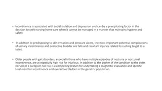 • Incontinence is associated with social isolation and depression and can be a precipitating factor in the
decision to seek nursing home care when it cannot be managed in a manner that maintains hygiene and
safety.
• In addition to predisposing to skin irritation and pressure ulcers, the most important potential complications
of urinary incontinence and overactive bladder are falls and resultant injuries related to rushing to get to a
toilet.
• Older people with gait disorders, especially those who have multiple episodes of nocturia or nocturnal
incontinence, are at especially high risk for injurious. In addition to the bother of the condition to the older
person or a caregiver, fall risk is a compelling reason for undertaking a diagnostic evaluation and specific
treatment for incontinence and overactive bladder in the geriatric population.
 