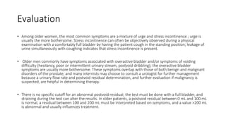 Evaluation
• Among older women, the most common symptoms are a mixture of urge and stress incontinence ; urge is
usually the more bothersome. Stress incontinence can often be objectively observed during a physical
examination with a comfortably full bladder by having the patient cough in the standing position; leakage of
urine simultaneously with coughing indicates that stress incontinence is present.
• Older men commonly have symptoms associated with overactive bladder and/or symptoms of voiding
difficulty (hesitancy, poor or intermittent urinary stream, postvoid dribbling); the overactive bladder
symptoms are usually more bothersome. These symptoms overlap with those of both benign and malignant
disorders of the prostate, and many internists may choose to consult a urologist for further management
because a urinary flow rate and postvoid residual determination, and further evaluation if malignancy is
suspected, are helpful in determining therapy.
• There is no specific cutoff for an abnormal postvoid residual; the test must be done with a full bladder, and
straining during the test can alter the results. In older patients, a postvoid residual between 0 mL and 100 mL
is normal, a residual between 100 and 200 mL must be interpreted based on symptoms, and a value >200 mL
is abnormal and usually influences treatment.
 