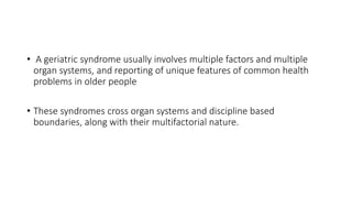 • A geriatric syndrome usually involves multiple factors and multiple
organ systems, and reporting of unique features of common health
problems in older people
• These syndromes cross organ systems and discipline based
boundaries, along with their multifactorial nature.
 