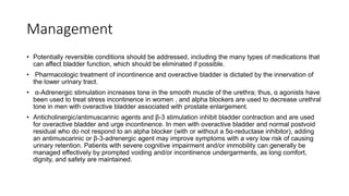 Management
• Potentially reversible conditions should be addressed, including the many types of medications that
can affect bladder function, which should be eliminated if possible.
• Pharmacologic treatment of incontinence and overactive bladder is dictated by the innervation of
the lower urinary tract.
• α-Adrenergic stimulation increases tone in the smooth muscle of the urethra; thus, α agonists have
been used to treat stress incontinence in women , and alpha blockers are used to decrease urethral
tone in men with overactive bladder associated with prostate enlargement.
• Anticholinergic/antimuscarinic agents and β-3 stimulation inhibit bladder contraction and are used
for overactive bladder and urge incontinence. In men with overactive bladder and normal postvoid
residual who do not respond to an alpha blocker (with or without a 5α-reductase inhibitor), adding
an antimuscarinic or β-3-adrenergic agent may improve symptoms with a very low risk of causing
urinary retention. Patients with severe cognitive impairment and/or immobility can generally be
managed effectively by prompted voiding and/or incontinence undergarments, as long comfort,
dignity, and safety are maintained.
 