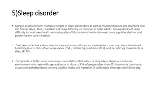 5)Sleep disorder
• Aging is associated with multiple changes in sleep architecture as well as multiple diseases and disorders that
can disrupt sleep. Thus, complaints of sleep difficulty are common in older adults. Consequences of sleep
difficulty include lower health-related quality of life, increased medication use, more cognitive decline, and
greater health care utilization.
• Four types of primary sleep disorders are common in the geriatric population: insomnia, sleep-disordered
breathing due to obstructive sleep apnea (OSA), restless leg syndrome (RLS), and periodic leg movements in
sleep (PLMS).
• Complaints of bothersome insomnia—the inability to fall asleep or stay asleep despite a conducive
environment—increase with age and occur in close to 30% of people older than 65. Insomnia is commonly
associated with depression, anxiety, alcohol intake, and ingestion of caffeinated beverages later in the day.
 