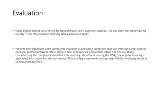 Evaluation
• Older people should be screened for sleep difficulty with questions such as, “Do you often feel sleepy during
the day?” and “Do you have difficulty falling asleep at night?”
• Patients with significant sleep complaints should be asked about conditions that can interrupt sleep, such as
nocturia, gastroesophageal reflux, chronic pain, and caffeine and alcohol intake. Specific questions
characterizing the complaints should include inquiring about loud snoring (for OSA), the urge to move legs
associated with uncomfortable sensations (RLS), and leg movements during sleep (PLMS; which may result in
kicking a bed partner).
 