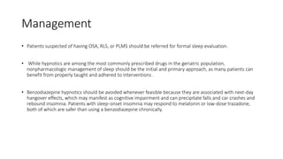 Management
• Patients suspected of having OSA, RLS, or PLMS should be referred for formal sleep evaluation.
• While hypnotics are among the most commonly prescribed drugs in the geriatric population,
nonpharmacologic management of sleep should be the initial and primary approach, as many patients can
benefit from properly taught and adhered to interventions .
• Benzodiazepine hypnotics should be avoided whenever feasible because they are associated with next-day
hangover effects, which may manifest as cognitive impairment and can precipitate falls and car crashes and
rebound insomnia. Patients with sleep-onset insomnia may respond to melatonin or low-dose trazadone,
both of which are safer than using a benzodiazepine chronically.
 